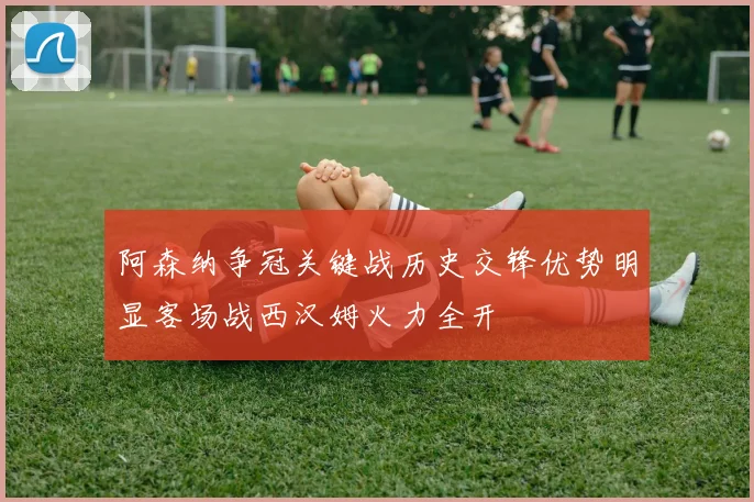 阿森纳争冠关键战历史交锋优势明显客场战西汉姆火力全开