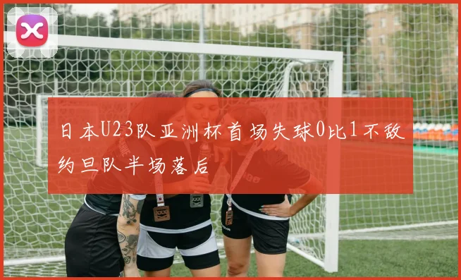 日本U23队亚洲杯首场失球0比1不敌约旦队半场落后