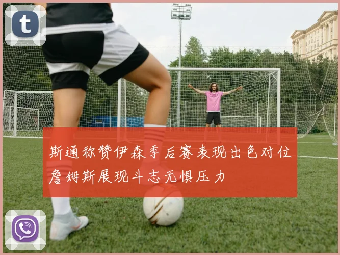 斯通称赞伊森季后赛表现出色对位詹姆斯展现斗志无惧压力