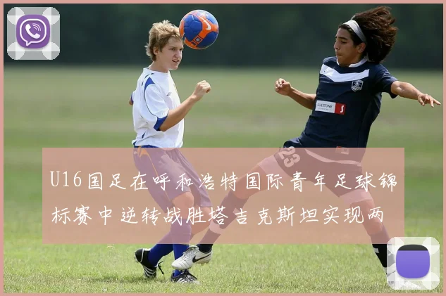 U16国足在呼和浩特国际青年足球锦标赛中逆转战胜塔吉克斯坦实现两连胜