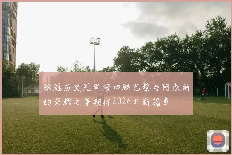 欧冠历史冠军墙回顾巴黎与阿森纳的荣耀之争期待2026年新篇章