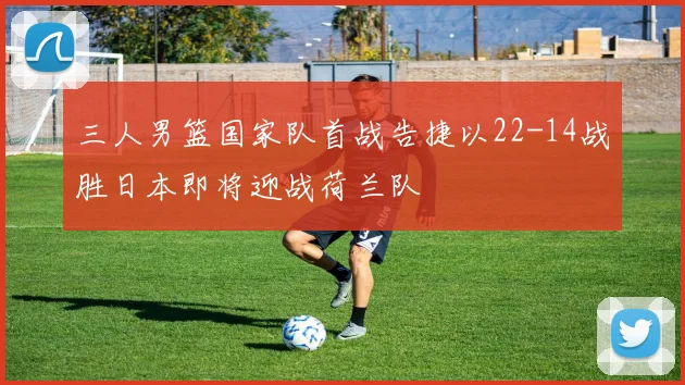 三人男篮国家队首战告捷以22-14战胜日本即将迎战荷兰队
