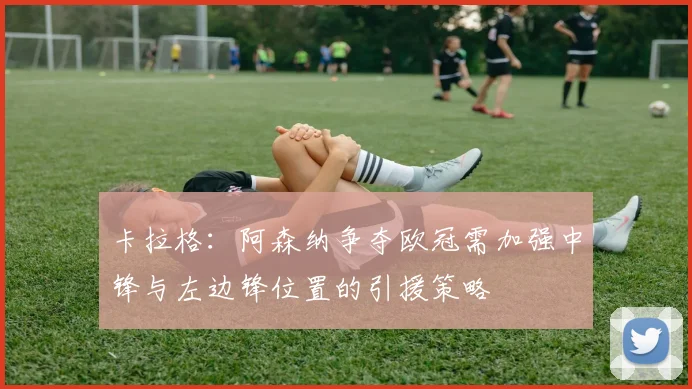 卡拉格：阿森纳争夺欧冠需加强中锋与左边锋位置的引援策略