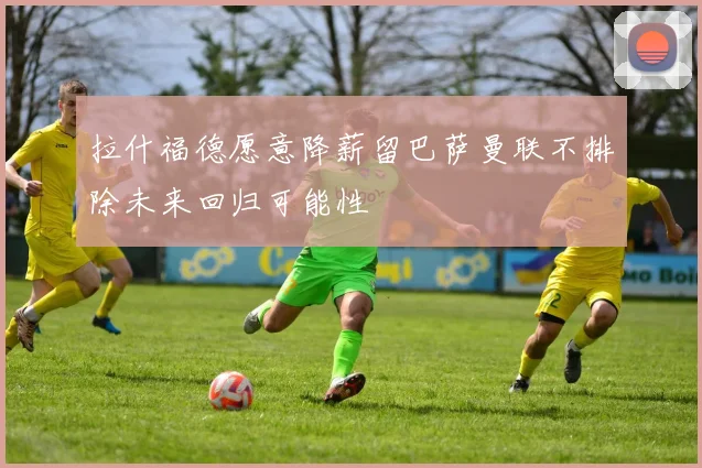拉什福德愿意降薪留巴萨曼联不排除未来回归可能性