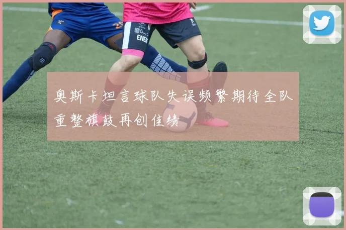 奥斯卡坦言球队失误频繁期待全队重整旗鼓再创佳绩