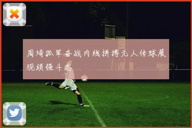 周琦孤军奋战内线拼搏无人传球展现顽强斗志