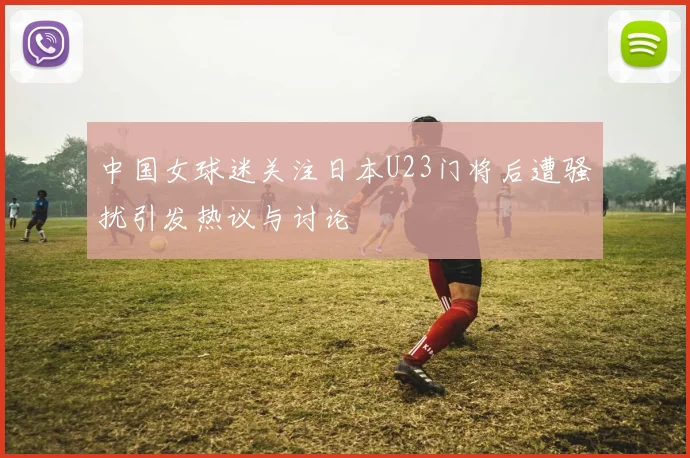 中国女球迷关注日本U23门将后遭骚扰引发热议与讨论