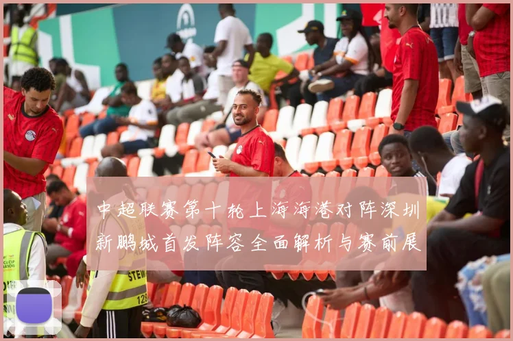 中超联赛第十轮上海海港对阵深圳新鹏城首发阵容全面解析与赛前展望