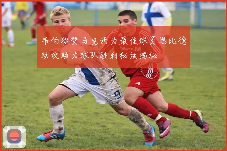 韦伯称赞马克西为最佳球员恩比德助攻助力球队胜利秘诀揭秘