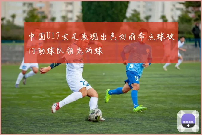 中国U17女足表现出色刘雨希点球破门助球队领先两球