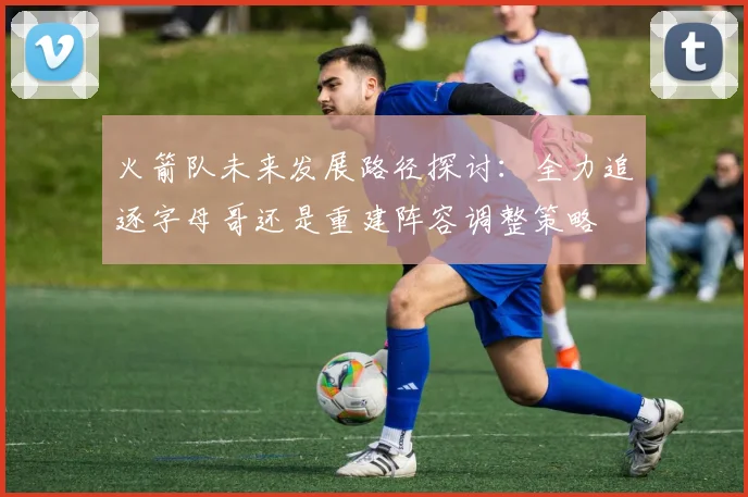 火箭队未来发展路径探讨：全力追逐字母哥还是重建阵容调整策略