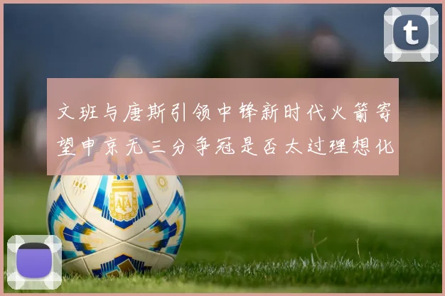 文班与唐斯引领中锋新时代火箭寄望申京无三分争冠是否太过理想化