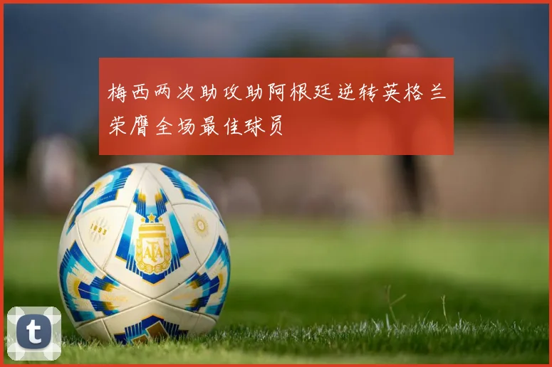 梅西两次助攻助阿根廷逆转英格兰荣膺全场最佳球员