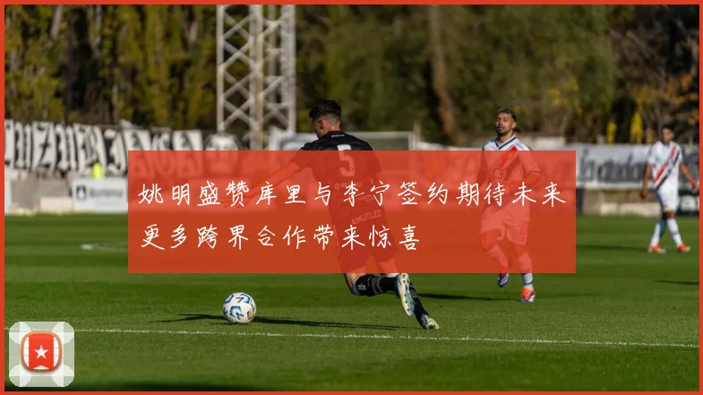 姚明盛赞库里与李宁签约期待未来更多跨界合作带来惊喜