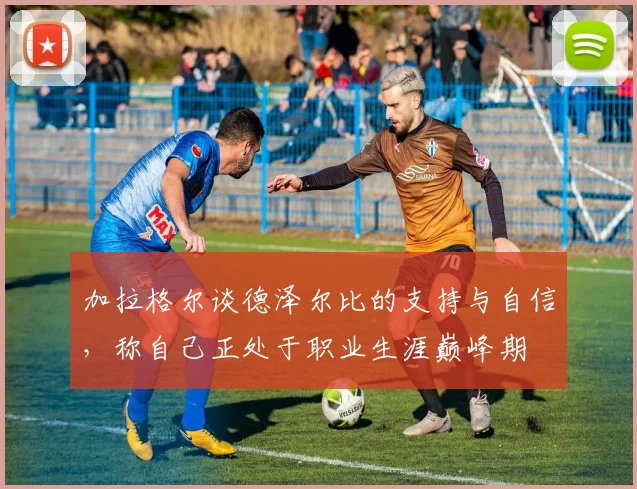 加拉格尔谈德泽尔比的支持与自信，称自己正处于职业生涯巅峰期